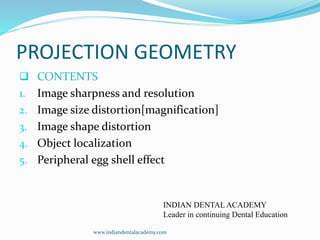 PROJECTION GEOMETRY
 CONTENTS
1. Image sharpness and resolution
2. Image size distortion[magnification]
3. Image shape distortion
4. Object localization
5. Peripheral egg shell effect
INDIAN DENTAL ACADEMY
Leader in continuing Dental Education
www.indiandentalacademy.com
 