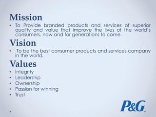 Mission
• To Provide branded products and services of superior
quality and value that improve the lives of the world’s
consumers, now and for generations to come.
Vision
• To be the best consumer products and services company
in the world.
Values
• Integrity
• Leadership
• Ownership
• Passion for winning
• Trust
 