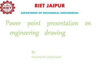 RIET JAIPUR
DEPARTMENT OF MECHANICAL ENGINEERING
Power point presentation on
engineering drawing
By-
SHASHIKANT CHOUDHARY
 