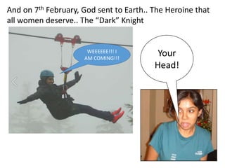And on 7th February, God sent to Earth.. The Heroine that
all women deserve.. The Dark Knight
Your
Head!
WEEEEEE!!! I
AM COMING!!!
 