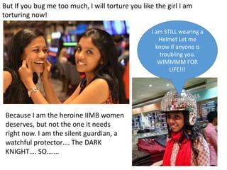 But If you bug me too much, I will torture you like the girl I am
torturing now!
I am STILL wearing a
Helmet Let me
know if anyone is
troubling you.
WIMMMM FOR
LIFE!!!
Because I am the heroine IIMB women
deserves, but not the one it needs
right now. I am the silent guardian, a
watchful protector. The DARK
KNIGHT. SO.
 
