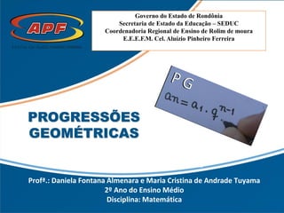 Governo do Estado de Rondônia
Secretaria de Estado da Educação – SEDUC
Coordenadoria Regional de Ensino de Rolim de moura
E.E.E.F.M. Cel. Aluízio Pinheiro Ferreira
Profª.: Daniela Fontana Almenara e Maria Cristina de Andrade Tuyama
2º Ano do Ensino Médio
Disciplina: Matemática
PROGRESSÕES
GEOMÉTRICAS
 