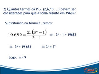 2) Quantos termos da P.G. (2,6,18,...) devem ser
considerados para que a soma resulte em 19682?
Substituindo na fórmula, temos:
 
13
13.2
68219



n
 3n – 1 = 19682
 3n = 19 683  3n = 39
Logo, n = 9
 