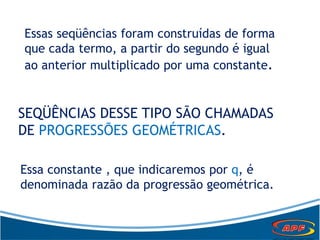Essas seqüências foram construídas de forma
que cada termo, a partir do segundo é igual
ao anterior multiplicado por uma constante.
SEQÜÊNCIAS DESSE TIPO SÃO CHAMADAS
DE PROGRESSÕES GEOMÉTRICAS.
Essa constante , que indicaremos por q, é
denominada razão da progressão geométrica.
 