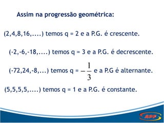 Assim na progressão geométrica:
(2,4,8,16,....) temos q = 2 e a P.G. é crescente.
(-2,-6,-18,....) temos q = 3 e a P.G. é decrescente.
(-72,24,-8,...) temos q = e a P.G é alternante.
3
1

(5,5,5,5,....) temos q = 1 e a P.G. é constante.
 