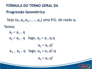 FÓRMULA DO TERMO GERAL DA
Progressão Geométrica
Seja (a1,a2,a3,.....,an) uma P.G. de razão q.
Temos:
a2 = a1 . q
a3 = a2 . q logo, a3 = a1 .q.q
a3 = a1.q2
a4 = a3 . q logo, a4 = a1.q2.q
a4 = a1.q3
 