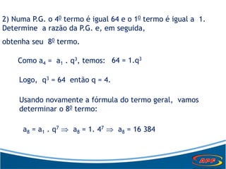 2) Numa P.G. o 40 termo é igual 64 e o 10 termo é igual a 1.
Determine a razão da P.G. e, em seguida,
obtenha seu 80 termo.
Como a4 = a1 . q3, temos: 64 = 1.q3
Logo, q3 = 64 então q = 4.
Usando novamente a fórmula do termo geral, vamos
determinar o 80 termo:
a8 = a1 . q7  a8 = 1. 47  a8 = 16 384
 