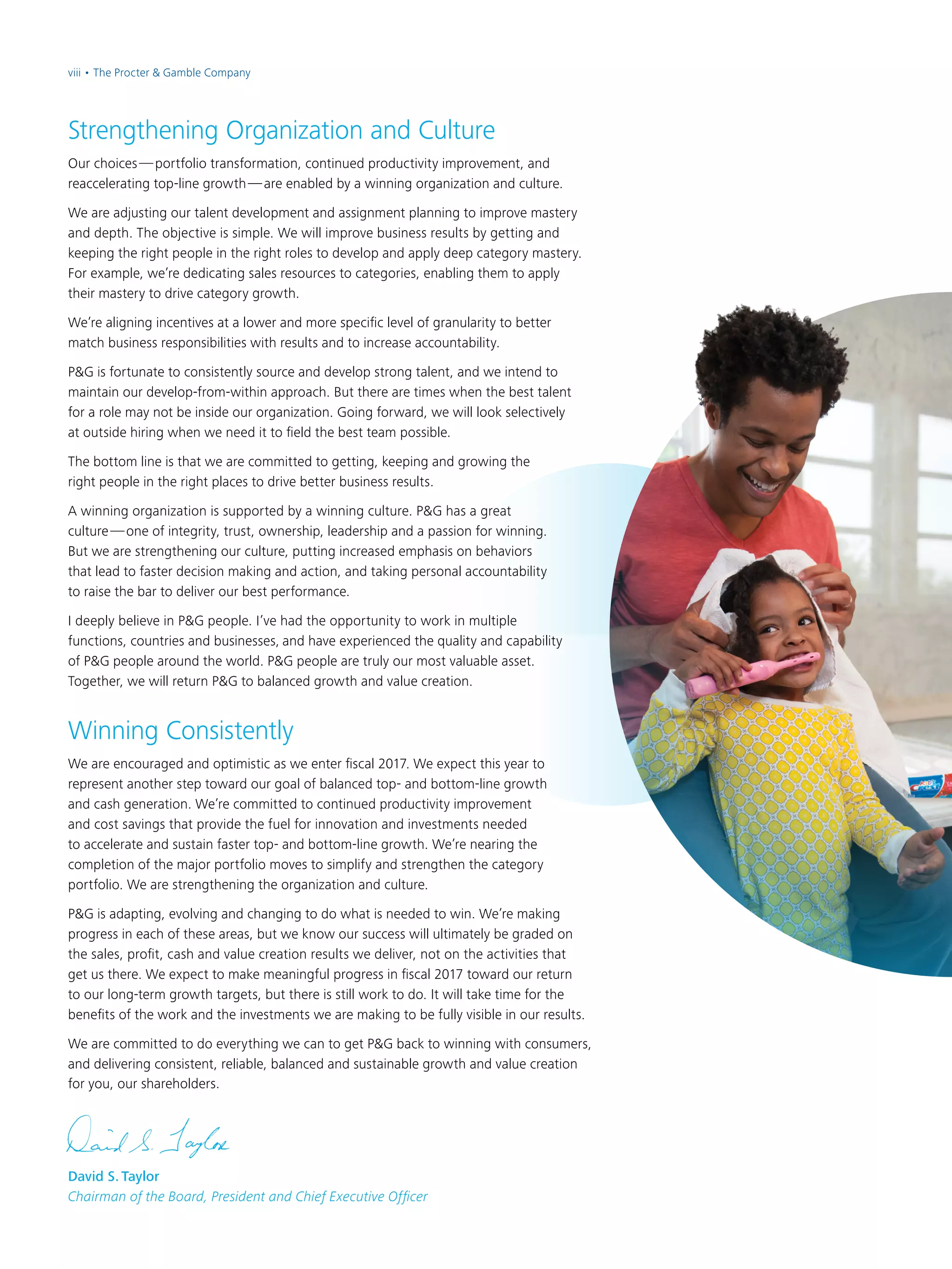 David S. Taylor
Chairman of the Board, President and Chief Executive Officer
Strengthening Organization and Culture
Our choices — portfolio transformation, continued productivity improvement, and
reaccelerating top-line growth — are enabled by a winning organization and culture.
We are adjusting our talent development and assignment planning to improve mastery
and depth. The objective is simple. We will improve business results by getting and
keeping the right people in the right roles to develop and apply deep category mastery.
For example, we’re dedicating sales resources to categories, enabling them to apply
their mastery to drive category growth.
We’re aligning incentives at a lower and more specific level of granularity to better
match business responsibilities with results and to increase accountability.
P&G is fortunate to consistently source and develop strong talent, and we intend to
maintain our develop-from-within approach. But there are times when the best talent
for a role may not be inside our organization. Going forward, we will look selectively
at outside hiring when we need it to field the best team possible.
The bottom line is that we are committed to getting, keeping and growing the
right people in the right places to drive better business results.
A winning organization is supported by a winning culture. P&G has a great
culture — one of integrity, trust, ownership, leadership and a passion for winning.
But we are strengthening our culture, putting increased emphasis on behaviors
that lead to faster decision making and action, and taking personal accountability
to raise the bar to deliver our best performance.
I deeply believe in P&G people. I’ve had the opportunity to work in multiple
functions, countries and businesses, and have experienced the quality and capability
of P&G people around the world. P&G people are truly our most valuable asset.
Together, we will return P&G to balanced growth and value creation.
Winning Consistently
We are encouraged and optimistic as we enter fiscal 2017. We expect this year to
represent another step toward our goal of balanced top- and bottom-line growth
and cash generation. We’re committed to continued productivity improvement
and cost savings that provide the fuel for innovation and investments needed
to accelerate and sustain faster top- and bottom-line growth. We’re nearing the
completion of the major portfolio moves to simplify and strengthen the category
portfolio. We are strengthening the organization and culture.
P&G is adapting, evolving and changing to do what is needed to win. We’re making
progress in each of these areas, but we know our success will ultimately be graded on
the sales, profit, cash and value creation results we deliver, not on the activities that
get us there. We expect to make meaningful progress in fiscal 2017 toward our return
to our long-term growth targets, but there is still work to do. It will take time for the
benefits of the work and the investments we are making to be fully visible in our results.
We are committed to do everything we can to get P&G back to winning with consumers,
and delivering consistent, reliable, balanced and sustainable growth and value creation
for you, our shareholders.
viii • The Procter & Gamble Company
 