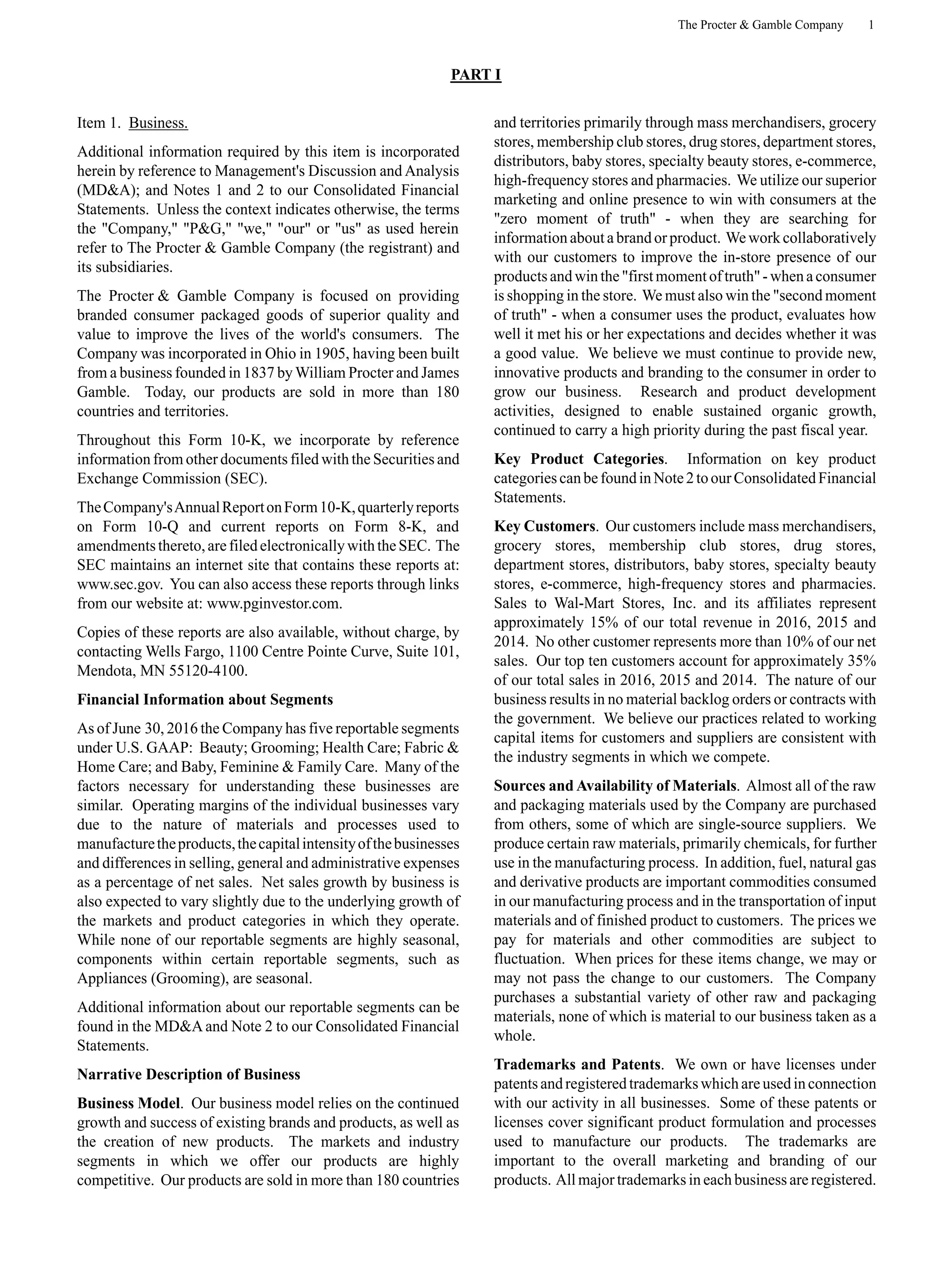 The Procter & Gamble Company 1
PART I
Item 1. Business.
Additional information required by this item is incorporated
herein by reference to Management's Discussion and Analysis
(MD&A); and Notes 1 and 2 to our Consolidated Financial
Statements. Unless the context indicates otherwise, the terms
the "Company," "P&G," "we," "our" or "us" as used herein
refer to The Procter & Gamble Company (the registrant) and
its subsidiaries.
The Procter & Gamble Company is focused on providing
branded consumer packaged goods of superior quality and
value to improve the lives of the world's consumers. The
Company was incorporated in Ohio in 1905, having been built
from a business founded in 1837 by William Procter and James
Gamble. Today, our products are sold in more than 180
countries and territories.
Throughout this Form 10-K, we incorporate by reference
information from other documents filed with the Securities and
Exchange Commission (SEC).
TheCompany'sAnnualReportonForm10-K,quarterlyreports
on Form 10-Q and current reports on Form 8-K, and
amendmentsthereto,arefiledelectronicallywiththeSEC. The
SEC maintains an internet site that contains these reports at:
www.sec.gov. You can also access these reports through links
from our website at: www.pginvestor.com.
Copies of these reports are also available, without charge, by
contacting Wells Fargo, 1100 Centre Pointe Curve, Suite 101,
Mendota, MN 55120-4100.
Financial Information about Segments
As of June 30, 2016 the Company has five reportable segments
under U.S. GAAP: Beauty; Grooming; Health Care; Fabric &
Home Care; and Baby, Feminine & Family Care. Many of the
factors necessary for understanding these businesses are
similar. Operating margins of the individual businesses vary
due to the nature of materials and processes used to
manufacturetheproducts,thecapitalintensityofthebusinesses
and differences in selling, general and administrative expenses
as a percentage of net sales. Net sales growth by business is
also expected to vary slightly due to the underlying growth of
the markets and product categories in which they operate.
While none of our reportable segments are highly seasonal,
components within certain reportable segments, such as
Appliances (Grooming), are seasonal.
Additional information about our reportable segments can be
found in the MD&A and Note 2 to our Consolidated Financial
Statements.
Narrative Description of Business
Business Model. Our business model relies on the continued
growth and success of existing brands and products, as well as
the creation of new products. The markets and industry
segments in which we offer our products are highly
competitive. Our products are sold in more than 180 countries
and territories primarily through mass merchandisers, grocery
stores, membership club stores, drug stores, department stores,
distributors, baby stores, specialty beauty stores, e-commerce,
high-frequency stores and pharmacies. We utilize our superior
marketing and online presence to win with consumers at the
"zero moment of truth" - when they are searching for
information about a brand or product. We work collaboratively
with our customers to improve the in-store presence of our
productsandwinthe"first momentoftruth"-whena consumer
is shopping in the store. We must also win the "second moment
of truth" - when a consumer uses the product, evaluates how
well it met his or her expectations and decides whether it was
a good value. We believe we must continue to provide new,
innovative products and branding to the consumer in order to
grow our business. Research and product development
activities, designed to enable sustained organic growth,
continued to carry a high priority during the past fiscal year.
Key Product Categories. Information on key product
categoriescanbefoundinNote2toourConsolidatedFinancial
Statements.
Key Customers. Our customers include mass merchandisers,
grocery stores, membership club stores, drug stores,
department stores, distributors, baby stores, specialty beauty
stores, e-commerce, high-frequency stores and pharmacies.
Sales to Wal-Mart Stores, Inc. and its affiliates represent
approximately 15% of our total revenue in 2016, 2015 and
2014. No other customer represents more than 10% of our net
sales. Our top ten customers account for approximately 35%
of our total sales in 2016, 2015 and 2014. The nature of our
business results in no material backlog orders or contracts with
the government. We believe our practices related to working
capital items for customers and suppliers are consistent with
the industry segments in which we compete.
Sources and Availability of Materials. Almost all of the raw
and packaging materials used by the Company are purchased
from others, some of which are single-source suppliers. We
produce certain raw materials, primarily chemicals, for further
use in the manufacturing process. In addition, fuel, natural gas
and derivative products are important commodities consumed
in our manufacturing process and in the transportation of input
materials and of finished product to customers. The prices we
pay for materials and other commodities are subject to
fluctuation. When prices for these items change, we may or
may not pass the change to our customers. The Company
purchases a substantial variety of other raw and packaging
materials, none of which is material to our business taken as a
whole.
Trademarks and Patents. We own or have licenses under
patentsandregisteredtrademarkswhich areusedinconnection
with our activity in all businesses. Some of these patents or
licenses cover significant product formulation and processes
used to manufacture our products. The trademarks are
important to the overall marketing and branding of our
products. All major trademarks in each business are registered.
 
