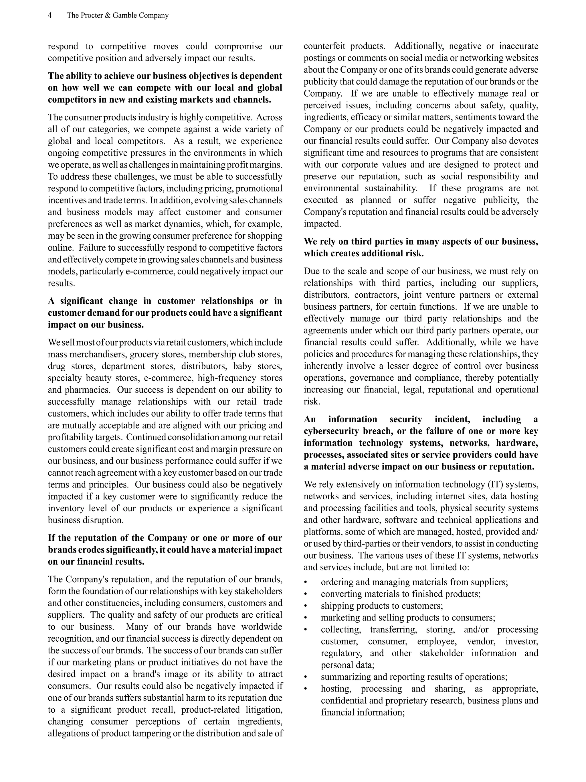 4 The Procter & Gamble Company
respond to competitive moves could compromise our
competitive position and adversely impact our results.
The ability to achieve our business objectives is dependent
on how well we can compete with our local and global
competitors in new and existing markets and channels.
The consumer products industry is highly competitive. Across
all of our categories, we compete against a wide variety of
global and local competitors. As a result, we experience
ongoing competitive pressures in the environments in which
weoperate,aswellaschallengesinmaintainingprofitmargins.
To address these challenges, we must be able to successfully
respond to competitive factors, including pricing, promotional
incentivesandtradeterms. Inaddition,evolvingsaleschannels
and business models may affect customer and consumer
preferences as well as market dynamics, which, for example,
may be seen in the growing consumer preference for shopping
online. Failure to successfully respond to competitive factors
andeffectivelycompeteingrowingsaleschannelsandbusiness
models, particularly e-commerce, could negatively impact our
results.
A significant change in customer relationships or in
customerdemand forourproducts could have a significant
impact on our business.
Wesellmostofourproductsviaretailcustomers,whichinclude
mass merchandisers, grocery stores, membership club stores,
drug stores, department stores, distributors, baby stores,
specialty beauty stores, e-commerce, high-frequency stores
and pharmacies. Our success is dependent on our ability to
successfully manage relationships with our retail trade
customers, which includes our ability to offer trade terms that
are mutually acceptable and are aligned with our pricing and
profitability targets. Continued consolidation among our retail
customers could create significant cost and margin pressure on
our business, and our business performance could suffer if we
cannot reachagreement witha keycustomer based onourtrade
terms and principles. Our business could also be negatively
impacted if a key customer were to significantly reduce the
inventory level of our products or experience a significant
business disruption.
If the reputation of the Company or one or more of our
brands erodes significantly, it could have a material impact
on our financial results.
The Company's reputation, and the reputation of our brands,
form the foundation of our relationships with key stakeholders
and other constituencies, including consumers, customers and
suppliers. The quality and safety of our products are critical
to our business. Many of our brands have worldwide
recognition, and our financial success is directly dependent on
the success of our brands. The success of our brands can suffer
if our marketing plans or product initiatives do not have the
desired impact on a brand's image or its ability to attract
consumers. Our results could also be negatively impacted if
one of our brands suffers substantial harm to its reputation due
to a significant product recall, product-related litigation,
changing consumer perceptions of certain ingredients,
allegations of product tampering or the distribution and sale of
counterfeit products. Additionally, negative or inaccurate
postings or comments on social media or networking websites
about the Company or one of its brands could generate adverse
publicity that could damage the reputation of our brands or the
Company. If we are unable to effectively manage real or
perceived issues, including concerns about safety, quality,
ingredients, efficacy or similar matters, sentiments toward the
Company or our products could be negatively impacted and
our financial results could suffer. Our Company also devotes
significant time and resources to programs that are consistent
with our corporate values and are designed to protect and
preserve our reputation, such as social responsibility and
environmental sustainability. If these programs are not
executed as planned or suffer negative publicity, the
Company's reputation and financial results could be adversely
impacted.
We rely on third parties in many aspects of our business,
which creates additional risk.
Due to the scale and scope of our business, we must rely on
relationships with third parties, including our suppliers,
distributors, contractors, joint venture partners or external
business partners, for certain functions. If we are unable to
effectively manage our third party relationships and the
agreements under which our third party partners operate, our
financial results could suffer. Additionally, while we have
policies and procedures for managing these relationships, they
inherently involve a lesser degree of control over business
operations, governance and compliance, thereby potentially
increasing our financial, legal, reputational and operational
risk.
An information security incident, including a
cybersecurity breach, or the failure of one or more key
information technology systems, networks, hardware,
processes, associated sites or service providers could have
a material adverse impact on our business or reputation.
We rely extensively on information technology (IT) systems,
networks and services, including internet sites, data hosting
and processing facilities and tools, physical security systems
and other hardware, software and technical applications and
platforms, some of which are managed, hosted, provided and/
or used by third-parties or their vendors, to assist in conducting
our business. The various uses of these IT systems, networks
and services include, but are not limited to:
• ordering and managing materials from suppliers;
• converting materials to finished products;
• shipping products to customers;
• marketing and selling products to consumers;
• collecting, transferring, storing, and/or processing
customer, consumer, employee, vendor, investor,
regulatory, and other stakeholder information and
personal data;
• summarizing and reporting results of operations;
• hosting, processing and sharing, as appropriate,
confidential and proprietary research, business plans and
financial information;
 