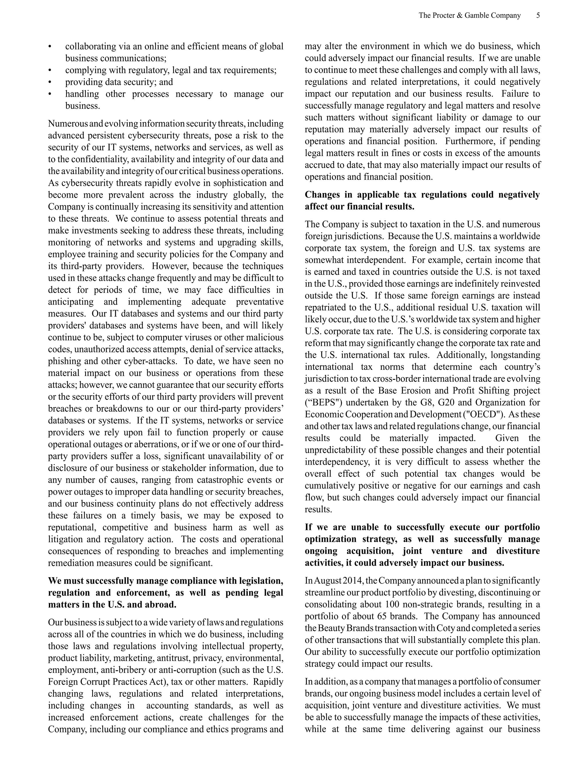 The Procter & Gamble Company 5
• collaborating via an online and efficient means of global
business communications;
• complying with regulatory, legal and tax requirements;
• providing data security; and
• handling other processes necessary to manage our
business.
Numerousandevolvinginformationsecuritythreats,including
advanced persistent cybersecurity threats, pose a risk to the
security of our IT systems, networks and services, as well as
to the confidentiality, availability and integrity of our data and
theavailabilityandintegrityofourcriticalbusinessoperations.
As cybersecurity threats rapidly evolve in sophistication and
become more prevalent across the industry globally, the
Company is continually increasing its sensitivity and attention
to these threats. We continue to assess potential threats and
make investments seeking to address these threats, including
monitoring of networks and systems and upgrading skills,
employee training and security policies for the Company and
its third-party providers. However, because the techniques
used in these attacks change frequently and may be difficult to
detect for periods of time, we may face difficulties in
anticipating and implementing adequate preventative
measures. Our IT databases and systems and our third party
providers' databases and systems have been, and will likely
continue to be, subject to computer viruses or other malicious
codes, unauthorized access attempts, denial of service attacks,
phishing and other cyber-attacks. To date, we have seen no
material impact on our business or operations from these
attacks; however, we cannot guarantee that our security efforts
or the security efforts of our third party providers will prevent
breaches or breakdowns to our or our third-party providers’
databases or systems. If the IT systems, networks or service
providers we rely upon fail to function properly or cause
operational outages or aberrations, or if we or one of our third-
party providers suffer a loss, significant unavailability of or
disclosure of our business or stakeholder information, due to
any number of causes, ranging from catastrophic events or
power outages to improper data handling or security breaches,
and our business continuity plans do not effectively address
these failures on a timely basis, we may be exposed to
reputational, competitive and business harm as well as
litigation and regulatory action. The costs and operational
consequences of responding to breaches and implementing
remediation measures could be significant.
We must successfully manage compliance with legislation,
regulation and enforcement, as well as pending legal
matters in the U.S. and abroad.
Ourbusinessissubjecttoawidevarietyoflawsandregulations
across all of the countries in which we do business, including
those laws and regulations involving intellectual property,
product liability, marketing, antitrust, privacy, environmental,
employment, anti-bribery or anti-corruption (such as the U.S.
Foreign Corrupt Practices Act), tax or other matters. Rapidly
changing laws, regulations and related interpretations,
including changes in accounting standards, as well as
increased enforcement actions, create challenges for the
Company, including our compliance and ethics programs and
may alter the environment in which we do business, which
could adversely impact our financial results. If we are unable
to continue to meet these challenges and comply with all laws,
regulations and related interpretations, it could negatively
impact our reputation and our business results. Failure to
successfully manage regulatory and legal matters and resolve
such matters without significant liability or damage to our
reputation may materially adversely impact our results of
operations and financial position. Furthermore, if pending
legal matters result in fines or costs in excess of the amounts
accrued to date, that may also materially impact our results of
operations and financial position.
Changes in applicable tax regulations could negatively
affect our financial results.
The Company is subject to taxation in the U.S. and numerous
foreign jurisdictions. Because the U.S. maintains a worldwide
corporate tax system, the foreign and U.S. tax systems are
somewhat interdependent. For example, certain income that
is earned and taxed in countries outside the U.S. is not taxed
in the U.S., provided those earnings are indefinitely reinvested
outside the U.S. If those same foreign earnings are instead
repatriated to the U.S., additional residual U.S. taxation will
likely occur, due to the U.S.’s worldwide tax system and higher
U.S. corporate tax rate. The U.S. is considering corporate tax
reform that may significantly change the corporate tax rate and
the U.S. international tax rules. Additionally, longstanding
international tax norms that determine each country’s
jurisdiction to tax cross-border international trade are evolving
as a result of the Base Erosion and Profit Shifting project
(“BEPS") undertaken by the G8, G20 and Organization for
EconomicCooperationandDevelopment("OECD"). Asthese
and other tax lawsand related regulations change, our financial
results could be materially impacted. Given the
unpredictability of these possible changes and their potential
interdependency, it is very difficult to assess whether the
overall effect of such potential tax changes would be
cumulatively positive or negative for our earnings and cash
flow, but such changes could adversely impact our financial
results.
If we are unable to successfully execute our portfolio
optimization strategy, as well as successfully manage
ongoing acquisition, joint venture and divestiture
activities, it could adversely impact our business.
InAugust2014,theCompanyannouncedaplantosignificantly
streamline our product portfolio by divesting, discontinuing or
consolidating about 100 non-strategic brands, resulting in a
portfolio of about 65 brands. The Company has announced
theBeautyBrandstransactionwithCotyandcompletedaseries
of other transactions that will substantially complete this plan.
Our ability to successfully execute our portfolio optimization
strategy could impact our results.
Inaddition,asacompanythatmanagesaportfolioofconsumer
brands, our ongoing business model includes a certain level of
acquisition, joint venture and divestiture activities. We must
be able to successfully manage the impacts of these activities,
while at the same time delivering against our business
 