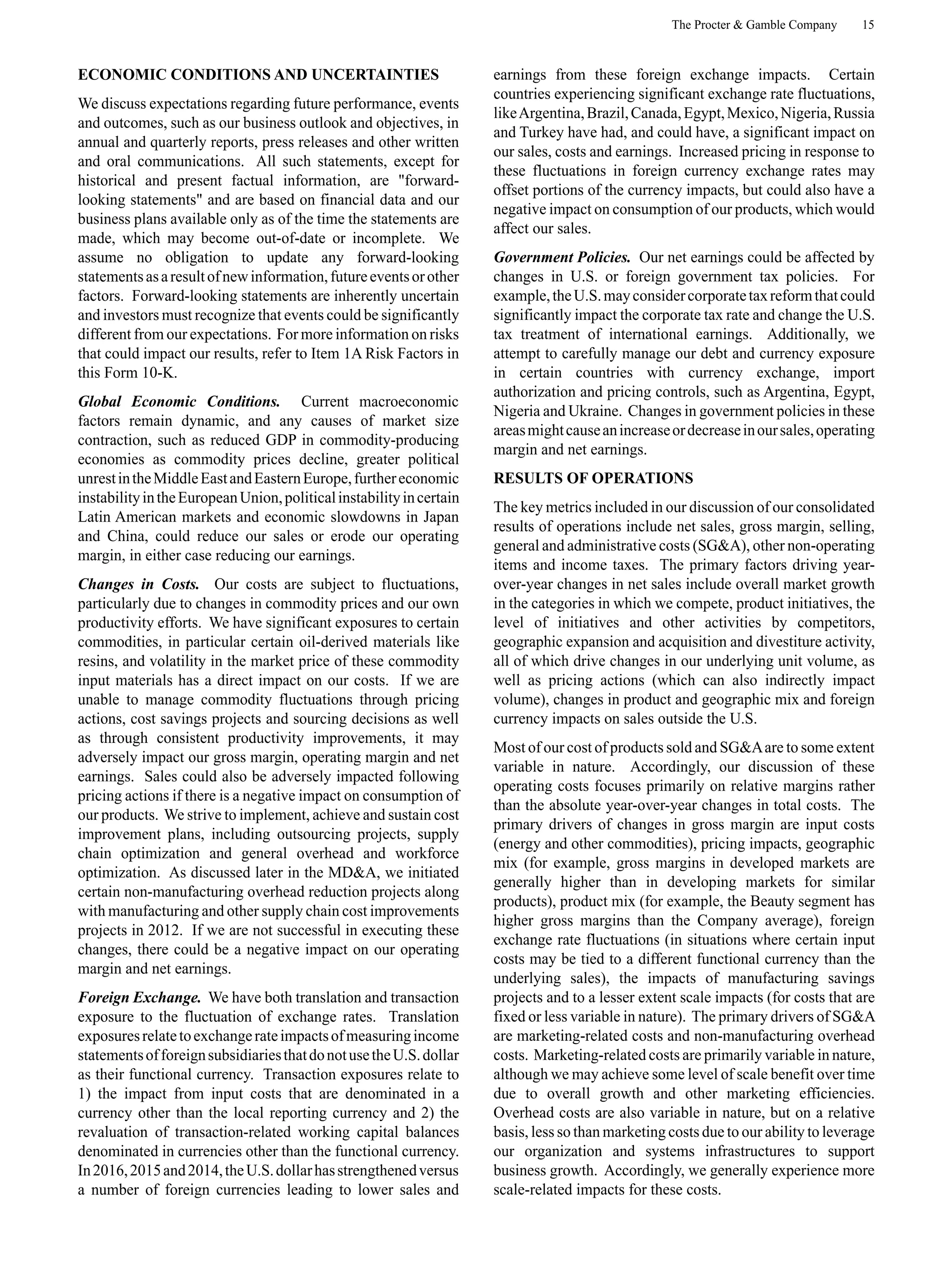 The Procter & Gamble Company 15
ECONOMIC CONDITIONS AND UNCERTAINTIES
We discuss expectations regarding future performance, events
and outcomes, such as our business outlook and objectives, in
annual and quarterly reports, press releases and other written
and oral communications. All such statements, except for
historical and present factual information, are "forward-
looking statements" and are based on financial data and our
business plans available only as of the time the statements are
made, which may become out-of-date or incomplete. We
assume no obligation to update any forward-looking
statementsasaresultofnewinformation,futureeventsorother
factors. Forward-looking statements are inherently uncertain
and investors must recognize that events could be significantly
different from our expectations. For more information on risks
that could impact our results, refer to Item 1A Risk Factors in
this Form 10-K.
Global Economic Conditions. Current macroeconomic
factors remain dynamic, and any causes of market size
contraction, such as reduced GDP in commodity-producing
economies as commodity prices decline, greater political
unrestintheMiddleEastandEasternEurope,furthereconomic
instabilityintheEuropeanUnion,politicalinstabilityincertain
Latin American markets and economic slowdowns in Japan
and China, could reduce our sales or erode our operating
margin, in either case reducing our earnings.
Changes in Costs. Our costs are subject to fluctuations,
particularly due to changes in commodity prices and our own
productivity efforts. We have significant exposures to certain
commodities, in particular certain oil-derived materials like
resins, and volatility in the market price of these commodity
input materials has a direct impact on our costs. If we are
unable to manage commodity fluctuations through pricing
actions, cost savings projects and sourcing decisions as well
as through consistent productivity improvements, it may
adversely impact our gross margin, operating margin and net
earnings. Sales could also be adversely impacted following
pricing actions if there is a negative impact on consumption of
our products. We strive to implement, achieve and sustain cost
improvement plans, including outsourcing projects, supply
chain optimization and general overhead and workforce
optimization. As discussed later in the MD&A, we initiated
certain non-manufacturing overhead reduction projects along
with manufacturing and other supply chain cost improvements
projects in 2012. If we are not successful in executing these
changes, there could be a negative impact on our operating
margin and net earnings.
Foreign Exchange. We have both translation and transaction
exposure to the fluctuation of exchange rates. Translation
exposuresrelatetoexchangerateimpactsofmeasuringincome
statementsofforeignsubsidiariesthatdonotusetheU.S.dollar
as their functional currency. Transaction exposures relate to
1) the impact from input costs that are denominated in a
currency other than the local reporting currency and 2) the
revaluation of transaction-related working capital balances
denominated in currencies other than the functional currency.
In2016,2015and2014,theU.S.dollarhasstrengthenedversus
a number of foreign currencies leading to lower sales and
earnings from these foreign exchange impacts. Certain
countries experiencing significant exchange rate fluctuations,
likeArgentina,Brazil,Canada,Egypt,Mexico,Nigeria,Russia
and Turkey have had, and could have, a significant impact on
our sales, costs and earnings. Increased pricing in response to
these fluctuations in foreign currency exchange rates may
offset portions of the currency impacts, but could also have a
negative impact on consumption of our products, which would
affect our sales.
Government Policies. Our net earnings could be affected by
changes in U.S. or foreign government tax policies. For
example,theU.S.mayconsidercorporatetaxreformthatcould
significantly impact the corporate tax rate and change the U.S.
tax treatment of international earnings. Additionally, we
attempt to carefully manage our debt and currency exposure
in certain countries with currency exchange, import
authorization and pricing controls, such as Argentina, Egypt,
Nigeria and Ukraine. Changes in government policies in these
areasmightcauseanincreaseordecreaseinoursales,operating
margin and net earnings.
RESULTS OF OPERATIONS
The key metrics included in our discussion of our consolidated
results of operations include net sales, gross margin, selling,
general and administrative costs (SG&A), other non-operating
items and income taxes. The primary factors driving year-
over-year changes in net sales include overall market growth
in the categories in which we compete, product initiatives, the
level of initiatives and other activities by competitors,
geographic expansion and acquisition and divestiture activity,
all of which drive changes in our underlying unit volume, as
well as pricing actions (which can also indirectly impact
volume), changes in product and geographic mix and foreign
currency impacts on sales outside the U.S.
Most of our cost of products sold and SG&Aare to some extent
variable in nature. Accordingly, our discussion of these
operating costs focuses primarily on relative margins rather
than the absolute year-over-year changes in total costs. The
primary drivers of changes in gross margin are input costs
(energy and other commodities), pricing impacts, geographic
mix (for example, gross margins in developed markets are
generally higher than in developing markets for similar
products), product mix (for example, the Beauty segment has
higher gross margins than the Company average), foreign
exchange rate fluctuations (in situations where certain input
costs may be tied to a different functional currency than the
underlying sales), the impacts of manufacturing savings
projects and to a lesser extent scale impacts (for costs that are
fixed or less variable in nature). The primary drivers of SG&A
are marketing-related costs and non-manufacturing overhead
costs. Marketing-related costs are primarily variable in nature,
although we may achieve some level of scale benefit over time
due to overall growth and other marketing efficiencies.
Overhead costs are also variable in nature, but on a relative
basis, less so than marketing costs due to our ability to leverage
our organization and systems infrastructures to support
business growth. Accordingly, we generally experience more
scale-related impacts for these costs.
 