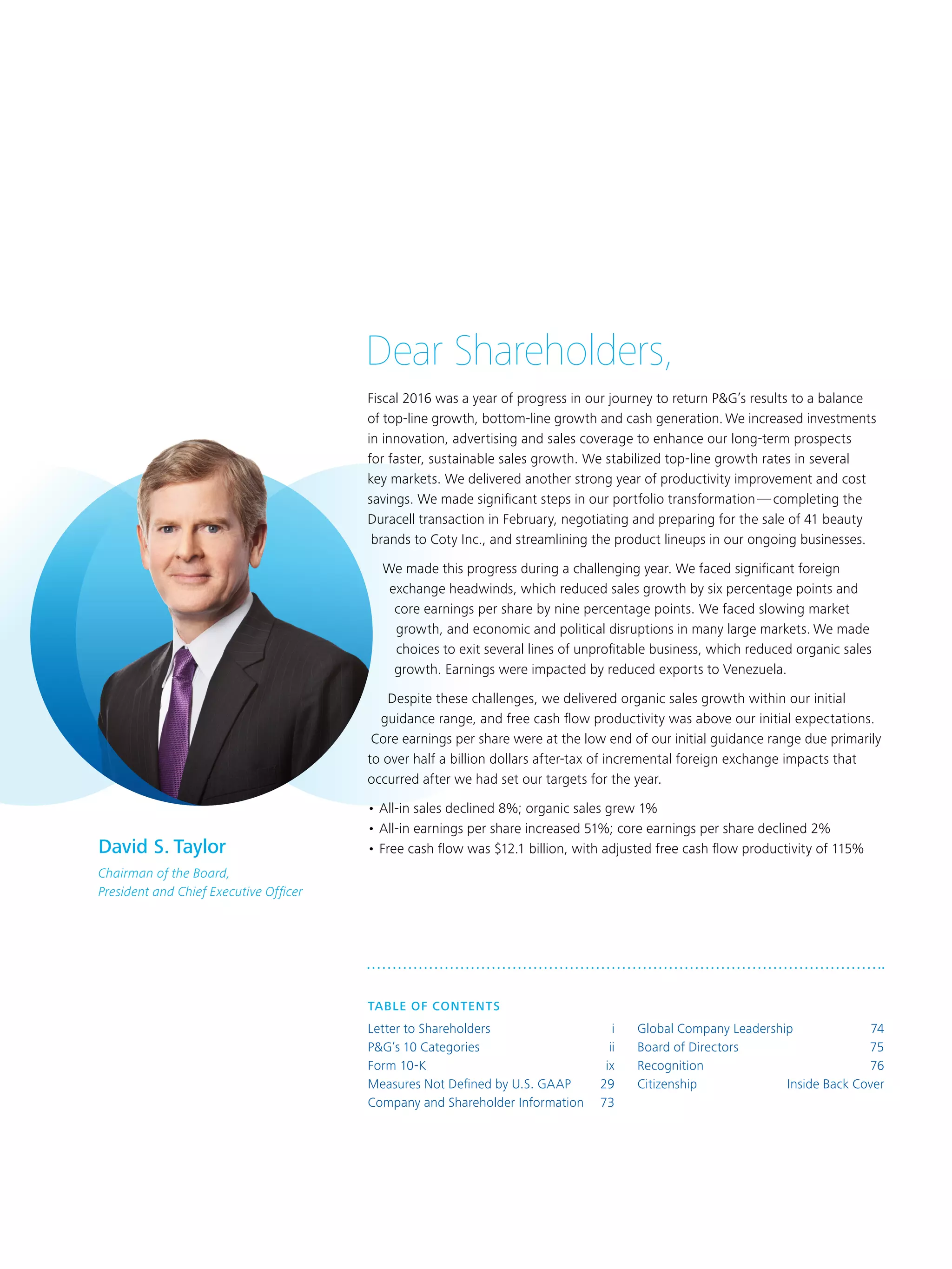 Dear Shareholders,
Fiscal 2016 was a year of progress in our journey to return P&G’s results to a balance
of top-line growth, bottom-line growth and cash generation. We increased investments
in innovation, advertising and sales coverage to enhance our long-term prospects
for faster, sustainable sales growth. We stabilized top-line growth rates in several
key markets. We delivered another strong year of productivity improvement and cost
savings. We made significant steps in our portfolio transformation — completing the
Duracell transaction in February, negotiating and preparing for the sale of 41 beauty
brands to Coty Inc., and streamlining the product lineups in our ongoing businesses.
We made this progress during a challenging year. We faced significant foreign
exchange headwinds, which reduced sales growth by six percentage points and
core earnings per share by nine percentage points. We faced slowing market
growth, and economic and political disruptions in many large markets. We made
choices to exit several lines of unprofitable business, which reduced organic sales
growth. Earnings were impacted by reduced exports to Venezuela.
Despite these challenges, we delivered organic sales growth within our initial
guidance range, and free cash flow productivity was above our initial expectations.
Core earnings per share were at the low end of our initial guidance range due primarily
to over half a billion dollars after-tax of incremental foreign exchange impacts that
occurred after we had set our targets for the year.
•	All-in sales declined 8%; organic sales grew 1%
•	All-in earnings per share increased 51%; core earnings per share declined 2%
•	Free cash flow was $12.1 billion, with adjusted free cash flow productivity of 115%David S. Taylor
Chairman of the Board,
President and Chief Executive Officer
TABLE OF CONTENTS	
Letter to Shareholders 	 i
P&G’s 10 Categories	 ii
Form 10-K 	 ix
Measures Not Defined by U.S. GAAP 	 29
Company and Shareholder Information 	 73
Global Company Leadership	 74
Board of Directors 	 75
Recognition 	 76
Citizenship	 Inside Back Cover
 