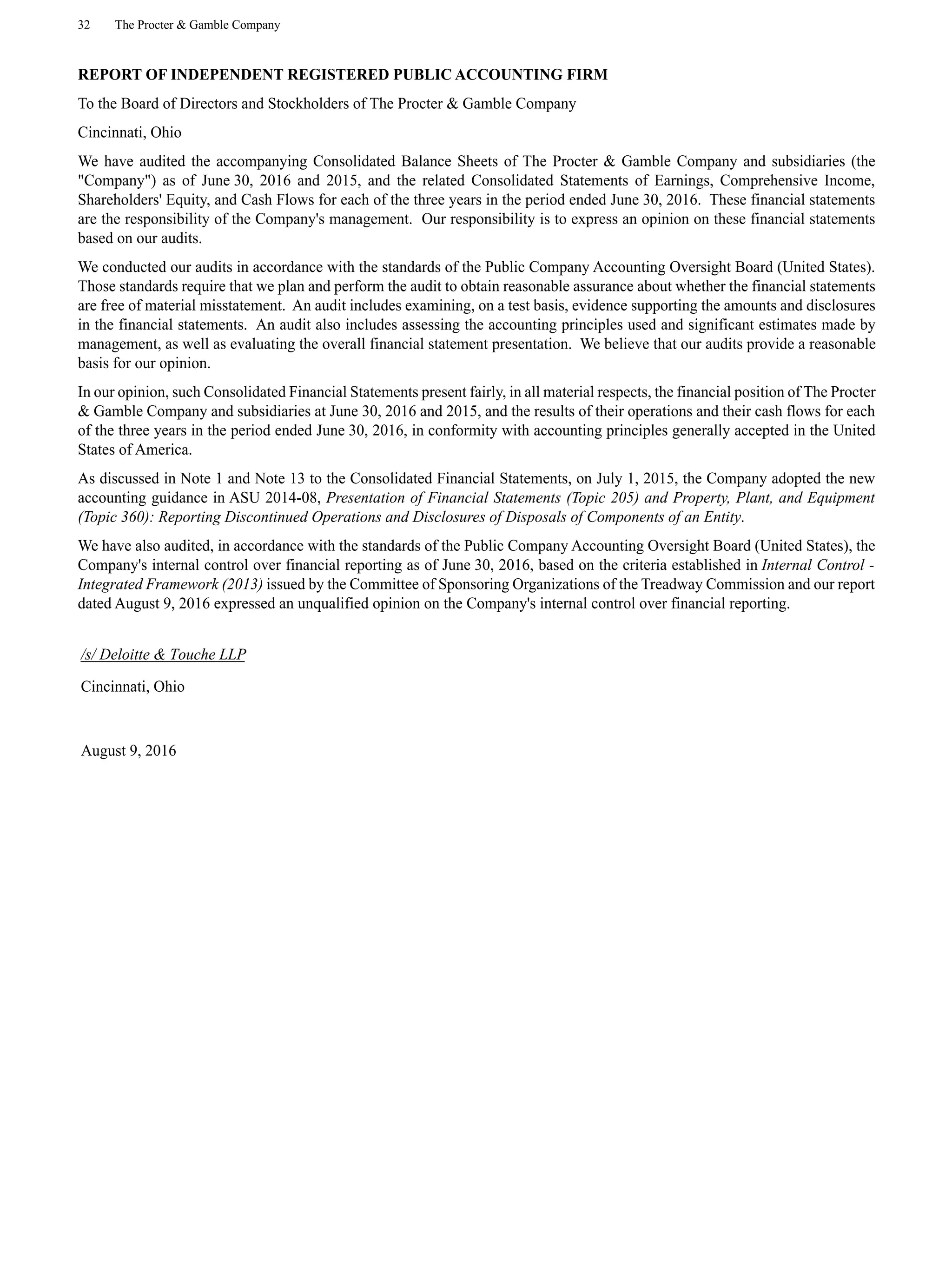 32 The Procter & Gamble Company
REPORT OF INDEPENDENT REGISTERED PUBLIC ACCOUNTING FIRM
To the Board of Directors and Stockholders of The Procter & Gamble Company
Cincinnati, Ohio
We have audited the accompanying Consolidated Balance Sheets of The Procter & Gamble Company and subsidiaries (the
"Company") as of June 30, 2016 and 2015, and the related Consolidated Statements of Earnings, Comprehensive Income,
Shareholders' Equity, and Cash Flows for each of the three years in the period ended June 30, 2016. These financial statements
are the responsibility of the Company's management. Our responsibility is to express an opinion on these financial statements
based on our audits.
We conducted our audits in accordance with the standards of the Public Company Accounting Oversight Board (United States).
Those standards require that we plan and perform the audit to obtain reasonable assurance about whether the financial statements
are free of material misstatement. An audit includes examining, on a test basis, evidence supporting the amounts and disclosures
in the financial statements. An audit also includes assessing the accounting principles used and significant estimates made by
management, as well as evaluating the overall financial statement presentation. We believe that our audits provide a reasonable
basis for our opinion.
In our opinion, such Consolidated Financial Statements present fairly, in all material respects, the financial position of The Procter
& Gamble Company and subsidiaries at June 30, 2016 and 2015, and the results of their operations and their cash flows for each
of the three years in the period ended June 30, 2016, in conformity with accounting principles generally accepted in the United
States of America.
As discussed in Note 1 and Note 13 to the Consolidated Financial Statements, on July 1, 2015, the Company adopted the new
accounting guidance in ASU 2014-08, Presentation of Financial Statements (Topic 205) and Property, Plant, and Equipment
(Topic 360): Reporting Discontinued Operations and Disclosures of Disposals of Components of an Entity.
We have also audited, in accordance with the standards of the Public Company Accounting Oversight Board (United States), the
Company's internal control over financial reporting as of June 30, 2016, based on the criteria established in Internal Control -
Integrated Framework (2013) issued by the Committee of Sponsoring Organizations of the Treadway Commission and our report
dated August 9, 2016 expressed an unqualified opinion on the Company's internal control over financial reporting.
/s/ Deloitte & Touche LLP
Cincinnati, Ohio
August 9, 2016
 