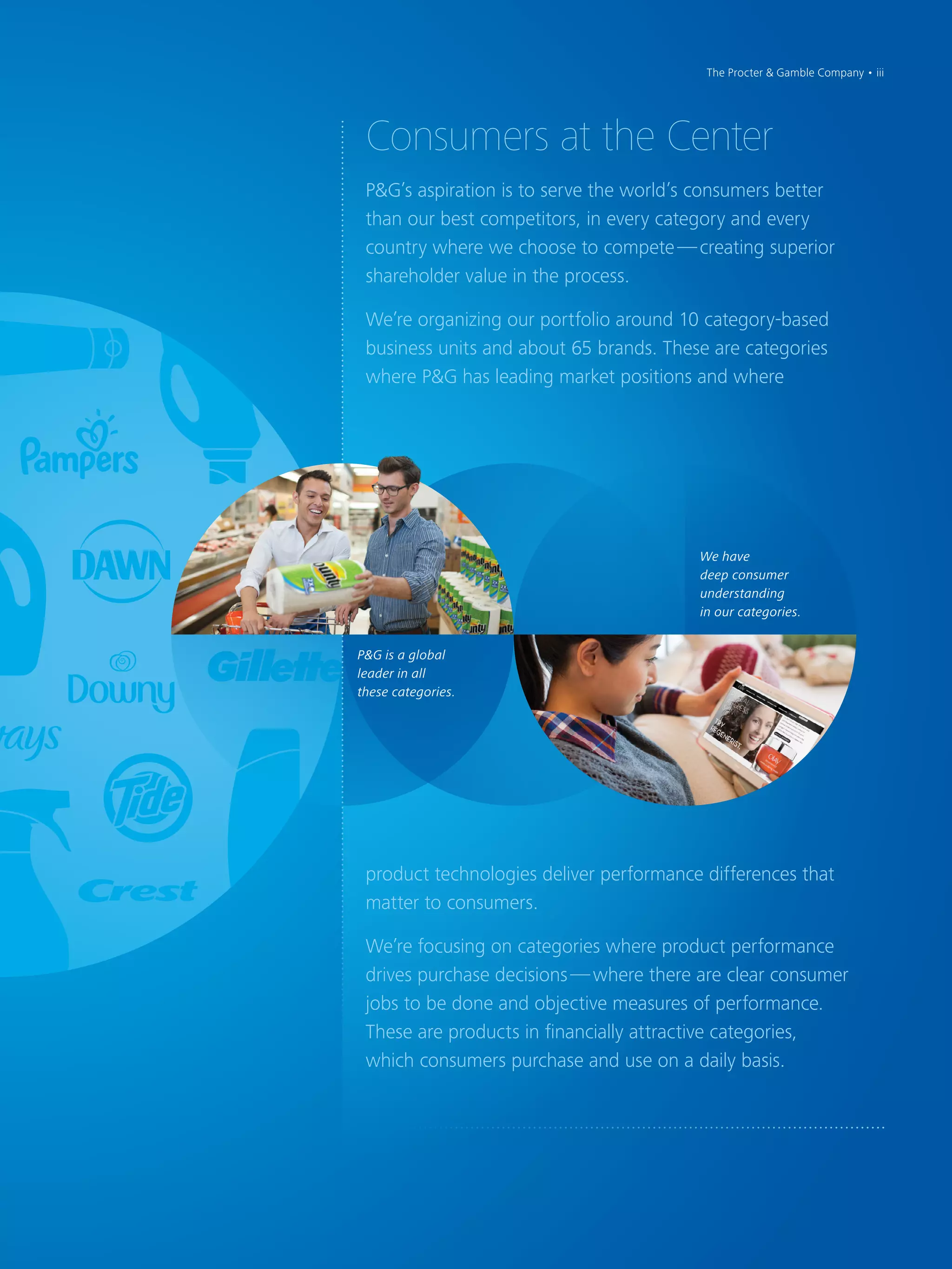 P&G is a global
leader in all
these categories.
We have
deep consumer
understanding
in our categories.
Consumers at the Center
P&G’s aspiration is to serve the world’s consumers better
than our best competitors, in every category and every
country where we choose to compete — creating superior
shareholder value in the process.
We’re organizing our portfolio around 10 category-based
business units and about 65 brands. These are categories
where P&G has leading market positions and where
product technologies deliver performance differences that
matter to consumers.
We’re focusing on categories where product performance
drives purchase decisions — where there are clear consumer
jobs to be done and objective measures of performance.
These are products in financially attractive categories,
which consumers purchase and use on a daily basis.
The Procter & Gamble Company • iii
 