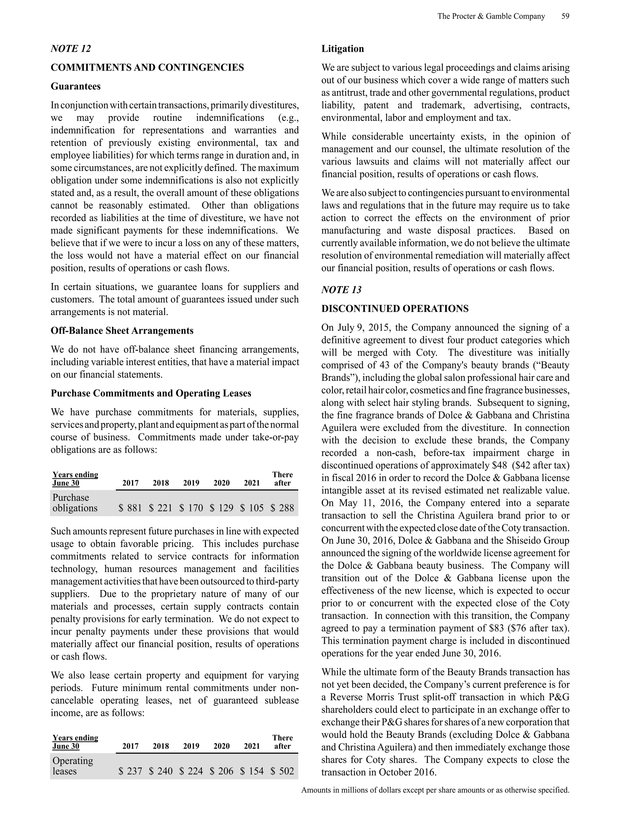 The Procter & Gamble Company 59
Amounts in millions of dollars except per share amounts or as otherwise specified.
NOTE 12
COMMITMENTS AND CONTINGENCIES
Guarantees
Inconjunctionwithcertaintransactions,primarilydivestitures,
we may provide routine indemnifications (e.g.,
indemnification for representations and warranties and
retention of previously existing environmental, tax and
employee liabilities) for which terms range in duration and, in
some circumstances, are not explicitly defined. The maximum
obligation under some indemnifications is also not explicitly
stated and, as a result, the overall amount of these obligations
cannot be reasonably estimated. Other than obligations
recorded as liabilities at the time of divestiture, we have not
made significant payments for these indemnifications. We
believe that if we were to incur a loss on any of these matters,
the loss would not have a material effect on our financial
position, results of operations or cash flows.
In certain situations, we guarantee loans for suppliers and
customers. The total amount of guarantees issued under such
arrangements is not material.
Off-Balance Sheet Arrangements
We do not have off-balance sheet financing arrangements,
including variable interest entities, that have a material impact
on our financial statements.
Purchase Commitments and Operating Leases
We have purchase commitments for materials, supplies,
servicesandproperty,plantandequipmentaspartofthenormal
course of business. Commitments made under take-or-pay
obligations are as follows:
Years ending
June 30 2017 2018 2019 2020 2021
There
after
Purchase
obligations $ 881 $ 221 $ 170 $ 129 $ 105 $ 288
Such amounts represent future purchases in line with expected
usage to obtain favorable pricing. This includes purchase
commitments related to service contracts for information
technology, human resources management and facilities
managementactivitiesthathavebeenoutsourcedtothird-party
suppliers. Due to the proprietary nature of many of our
materials and processes, certain supply contracts contain
penalty provisions for early termination. We do not expect to
incur penalty payments under these provisions that would
materially affect our financial position, results of operations
or cash flows.
We also lease certain property and equipment for varying
periods. Future minimum rental commitments under non-
cancelable operating leases, net of guaranteed sublease
income, are as follows:
Years ending
June 30 2017 2018 2019 2020 2021
There
after
Operating
leases $ 237 $ 240 $ 224 $ 206 $ 154 $ 502
Litigation
We are subject to various legal proceedings and claims arising
out of our business which cover a wide range of matters such
as antitrust, trade and other governmental regulations, product
liability, patent and trademark, advertising, contracts,
environmental, labor and employment and tax.
While considerable uncertainty exists, in the opinion of
management and our counsel, the ultimate resolution of the
various lawsuits and claims will not materially affect our
financial position, results of operations or cash flows.
Weare alsosubject tocontingenciespursuant toenvironmental
laws and regulations that in the future may require us to take
action to correct the effects on the environment of prior
manufacturing and waste disposal practices. Based on
currently available information, we do not believe the ultimate
resolution of environmental remediation will materially affect
our financial position, results of operations or cash flows.
NOTE 13
DISCONTINUED OPERATIONS
On July 9, 2015, the Company announced the signing of a
definitive agreement to divest four product categories which
will be merged with Coty. The divestiture was initially
comprised of 43 of the Company's beauty brands (“Beauty
Brands”), including the global salon professional hair care and
color,retailhaircolor,cosmeticsandfinefragrancebusinesses,
along with select hair styling brands. Subsequent to signing,
the fine fragrance brands of Dolce & Gabbana and Christina
Aguilera were excluded from the divestiture. In connection
with the decision to exclude these brands, the Company
recorded a non-cash, before-tax impairment charge in
discontinued operations of approximately $48 ($42 after tax)
in fiscal 2016 in order to record the Dolce & Gabbana license
intangible asset at its revised estimated net realizable value.
On May 11, 2016, the Company entered into a separate
transaction to sell the Christina Aguilera brand prior to or
concurrentwiththeexpectedclosedateoftheCotytransaction.
On June 30, 2016, Dolce & Gabbana and the Shiseido Group
announced the signing of the worldwide license agreement for
the Dolce & Gabbana beauty business. The Company will
transition out of the Dolce & Gabbana license upon the
effectiveness of the new license, which is expected to occur
prior to or concurrent with the expected close of the Coty
transaction. In connection with this transition, the Company
agreed to pay a termination payment of $83 ($76 after tax).
This termination payment charge is included in discontinued
operations for the year ended June 30, 2016.
While the ultimate form of the Beauty Brands transaction has
not yet been decided, the Company’s current preference is for
a Reverse Morris Trust split-off transaction in which P&G
shareholders could elect to participate in an exchange offer to
exchange their P&G shares for shares of a new corporation that
would hold the Beauty Brands (excluding Dolce & Gabbana
and Christina Aguilera) and then immediately exchange those
shares for Coty shares. The Company expects to close the
transaction in October 2016.
 