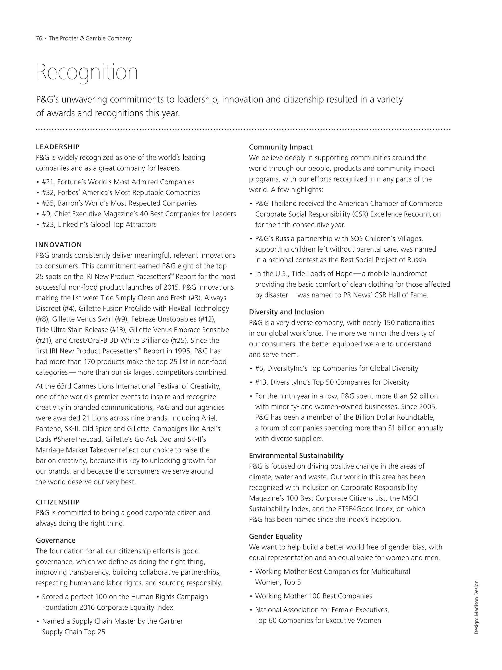 LEADERSHIP
P&G is widely recognized as one of the world’s leading
companies and as a great company for leaders.
• #21, Fortune’s World’s Most Admired Companies
• #32, Forbes’ America’s Most Reputable Companies
• #35, Barron’s World’s Most Respected Companies
• #9, Chief Executive Magazine’s 40 Best Companies for Leaders
• #23, LinkedIn’s Global Top Attractors
INNOVATION
P&G brands consistently deliver meaningful, relevant innovations
to consumers. This commitment earned P&G eight of the top
25 spots on the IRI New Product Pacesetters™
Report for the most
successful non-food product launches of 2015. P&G innovations
making the list were Tide Simply Clean and Fresh (#3), Always
Discreet (#4), Gillette Fusion ProGlide with FlexBall Technology
(#8), Gillette Venus Swirl (#9), Febreze Unstopables (#12),
Tide Ultra Stain Release (#13), Gillette Venus Embrace Sensitive
(#21), and Crest/Oral-B 3D White Brilliance (#25). Since the
first IRI New Product Pacesetters™
Report in 1995, P&G has
had more than 170 products make the top 25 list in non-food
categories—more than our six largest competitors combined.
At the 63rd Cannes Lions International Festival of Creativity,
one of the world’s premier events to inspire and recognize
creativity in branded communications, P&G and our agencies
were awarded 21 Lions across nine brands, including Ariel,
Pantene, SK-II, Old Spice and Gillette. Campaigns like Ariel’s
Dads #ShareTheLoad, Gillette’s Go Ask Dad and SK-II’s
Marriage Market Takeover reflect our choice to raise the
bar on creativity, because it is key to unlocking growth for
our brands, and because the consumers we serve around
the world deserve our very best.
CITIZENSHIP
P&G is committed to being a good corporate citizen and
always doing the right thing.
Governance
The foundation for all our citizenship efforts is good
governance, which we define as doing the right thing,
improving transparency, building collaborative partnerships,
respecting human and labor rights, and sourcing responsibly.
• Scored a perfect 100 on the Human Rights Campaign
Foundation 2016 Corporate Equality Index
• Named a Supply Chain Master by the Gartner
Supply Chain Top 25
Community Impact
We believe deeply in supporting communities around the
world through our people, products and community impact
programs, with our efforts recognized in many parts of the
world. A few highlights:
• P&G Thailand received the American Chamber of Commerce
Corporate Social Responsibility (CSR) Excellence Recognition
for the fifth consecutive year.
• P&G’s Russia partnership with SOS Children’s Villages,
supporting children left without parental care, was named
in a national contest as the Best Social Project of Russia.
• In the U.S., Tide Loads of Hope—a mobile laundromat
providing the basic comfort of clean clothing for those affected
by disaster—was named to PR News’ CSR Hall of Fame.
Diversity and Inclusion
P&G is a very diverse company, with nearly 150 nationalities
in our global workforce. The more we mirror the diversity of
our consumers, the better equipped we are to understand
and serve them.
• #5, DiversityInc’s Top Companies for Global Diversity
• #13, DiversityInc’s Top 50 Companies for Diversity
• For the ninth year in a row, P&G spent more than $2 billion
with minority- and women-owned businesses. Since 2005,
P&G has been a member of the Billion Dollar Roundtable,
a forum of companies spending more than $1 billion annually
with diverse suppliers.
Environmental Sustainability
P&G is focused on driving positive change in the areas of
climate, water and waste. Our work in this area has been
recognized with inclusion on Corporate Responsibility
Magazine’s 100 Best Corporate Citizens List, the MSCI
Sustainability Index, and the FTSE4Good Index, on which
P&G has been named since the index’s inception.
Gender Equality
We want to help build a better world free of gender bias, with
equal representation and an equal voice for women and men.
• Working Mother Best Companies for Multicultural
Women, Top 5
• Working Mother 100 Best Companies
• National Association for Female Executives,
Top 60 Companies for Executive Women
Design:MadisonDesign
Recognition
P&G’s unwavering commitments to leadership, innovation and citizenship resulted in a variety
of awards and recognitions this year.
76 • The Procter & Gamble Company
 