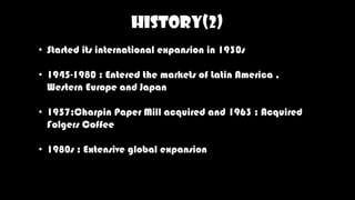 HISTORY(2)
• Started its international expansion in 1930s
• 1945-1980 : Entered the markets of Latin America ,
Western Europe and Japan
• 1957:Charpin Paper Mill acquired and 1963 : Acquired
Folgers Coffee
• 1980s : Extensive global expansion
 