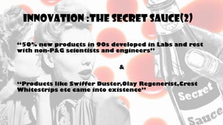 INNOVATION :THE SECRET SAUCE(2)
“50% new products in 90s developed in Labs and rest
with non-P&G scientists and engineers”
&
“Products like Swiffer Duster,Olay Regenerist,Crest
Whitestrips etc came into existence”
 