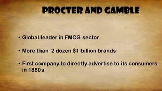 PrOCTER AND GAMBLE
• Global leader in FMCG sector
• More than 2 dozen $1 billion brands
• First company to directly advertise to its consumers
in 1880s
 