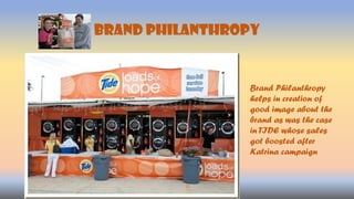 Brand PHILANTHROPY
Brand Philanthropy
helps in creation of
good image about the
brand as was the case
in TIDE whose sales
got boosted after
Katrina campaign
 