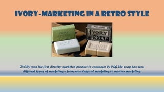 IVORY-MARKETING IN A RETRO STYLE
IVORY was the first directly marketed product to consumer by P&G.The soap has seen
different types of marketing – from neo-classical marketing to modern marketing.
 