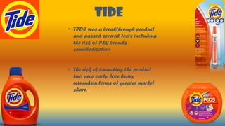TIDE
• TIDE was a breakthrough product
and passed several tests including
the risk of P&G brand’s
cannibalization
• The risk of launching the product
two year early bore heavy
returndsin terms of greater market
share.
 