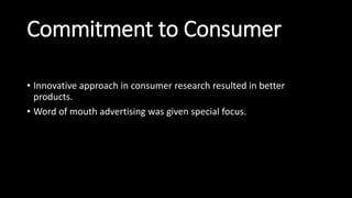 Commitment to Consumer
• Innovative approach in consumer research resulted in better
products.
• Word of mouth advertising was given special focus.
 