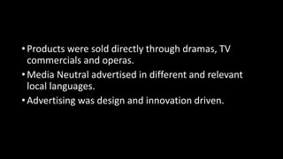 • Products were sold directly through dramas, TV
commercials and operas.
• Media Neutral advertised in different and relevant
local languages.
• Advertising was design and innovation driven.
 