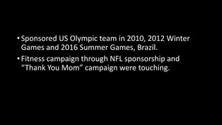 • Sponsored US Olympic team in 2010, 2012 Winter
Games and 2016 Summer Games, Brazil.
• Fitness campaign through NFL sponsorship and
“Thank You Mom” campaign were touching.
 