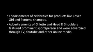 • Endorsements of celebrities for products like Cover
Girl and Pantene shampoo.
• Advertisements of Gillette and Head & Shoulders
featured prominent sportsperson and were advertised
through TV, Youtube and other online media.
 