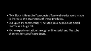 • “My Black Is Beautiful” products : Two web series were made
to increase the awareness of these products.
• Old Spice TV commercial “The Man Your Man Could Smell
Like” was a huge hit.
• Niche experimentation through online serial and Youtube
channels for specific products.
 