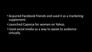 • Acquired Facebook friends and used it as a marketing
supplement.
• Launched Capessa for women on Yahoo.
• Used social media as a way to speak to audience
virtually.
 