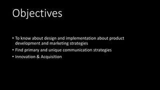 Objectives
• To know about design and implementation about product
development and marketing strategies
• Find primary and unique communication strategies
• Innovation & Acquisition
 