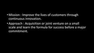 •Mission : Improve the lives of customers through
continuous innovation.
•Approach : Acquisition or joint venture on a small
scale and learn the formula for success before a major
commitment.
 
