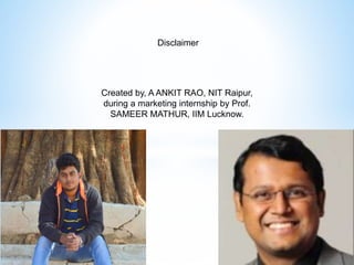 Created by, A ANKIT RAO, NIT Raipur,
during a marketing internship by Prof.
SAMEER MATHUR, IIM Lucknow.
Disclaimer
 