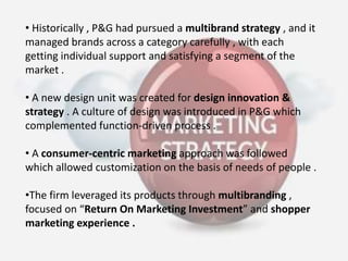 • Historically , P&G had pursued a multibrand strategy , and it
managed brands across a category carefully , with each
getting individual support and satisfying a segment of the
market .
• A new design unit was created for design innovation &
strategy . A culture of design was introduced in P&G which
complemented function-driven process .
• A consumer-centric marketing approach was followed
which allowed customization on the basis of needs of people .
•The firm leveraged its products through multibranding ,
focused on “Return On Marketing Investment” and shopper
marketing experience .
 