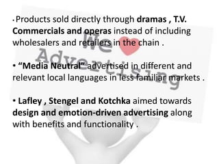 • Products sold directly through dramas , T.V.
Commercials and operas instead of including
wholesalers and retailers in the chain .
• “Media Neutral” advertised in different and
relevant local languages in less familiar markets .
• Lafley , Stengel and Kotchka aimed towards
design and emotion-driven advertising along
with benefits and functionality .
 