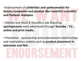 • Endorsement of celebrities and spokesmodels for
beauty companies and product like CoverGirl cosmetics
and Pantene shampoo .
• Gillette and Head & Shoulders ads featuring
sportspersons were advertised through Youtube , T.V. ,
online and print media .
• Promotion , sponsorship and endorsement relationships
and nontradition outlets such as product placement in
television and film .
 