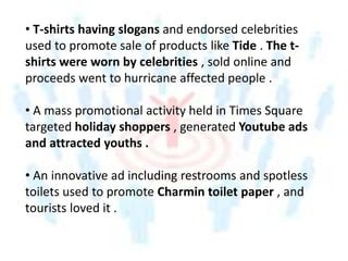 • T-shirts having slogans and endorsed celebrities
used to promote sale of products like Tide . The t-
shirts were worn by celebrities , sold online and
proceeds went to hurricane affected people .
• A mass promotional activity held in Times Square
targeted holiday shoppers , generated Youtube ads
and attracted youths .
• An innovative ad including restrooms and spotless
toilets used to promote Charmin toilet paper , and
tourists loved it .
 