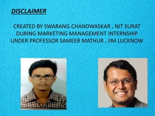 DISCLAIMER
CREATED BY SWARANG CHANDWASKAR , NIT SURAT
DURING MARKETING MANAGEMENT INTERNSHIP
UNDER PROFESSOR SAMEER MATHUR , IIM LUCKNOW
 