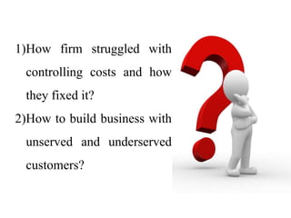 1)How firm struggled with
controlling costs and how
they fixed it?
2)How to build business with
unserved and underserved
customers?
 