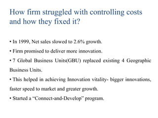 How firm struggled with controlling costs
and how they fixed it?
• In 1999, Net sales slowed to 2.6% growth.
• Firm promised to deliver more innovation.
• 7 Global Business Units(GBU) replaced existing 4 Geographic
Business Units.
• This helped in achieving Innovation vitality- bigger innovations,
faster speed to market and greater growth.
• Started a “Connect-and-Develop” program.
 