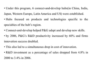 • Under this program, 6 connect-and-develop hubs(in China, India,
Japan, Western Europe, Latin America and US) were established.
• Hubs focused on products and technologies specific to the
specialties of the hub’s region.
• Connect-and-develop helped P&G adapt and develop new skills.
• by 2006, P&G’s R&D productivity increased by 60% and firms
innovation success doubled.
• This also led to a simultaneous drop in cost of innovation.
• R&D investment as a percentage of sales dropped from 4.8% in
2000 to 3.4% in 2006.
 