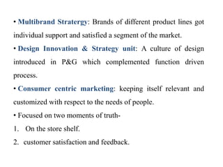 • Multibrand Stratergy: Brands of different product lines got
individual support and satisfied a segment of the market.
• Design Innovation & Strategy unit: A culture of design
introduced in P&G which complemented function driven
process.
• Consumer centric marketing: keeping itself relevant and
customized with respect to the needs of people.
• Focused on two moments of truth-
1. On the store shelf.
2. customer satisfaction and feedback.
 