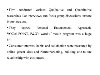 • Firm conducted various Qualitative and Quantitative
researches like interviews, ran focus group discussions, instore
interviews, etc.
• They started Personal Endorsement Approach.
VOCALPOINT, P&G’s word-of-mouth program was a huge
hit.
• Consumer interests, habits and satisfaction were measured by
online grocer sites and Neuromarketing, building one-to-one
relationship with customers.
 