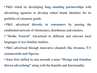 • P&G relied on developing long standing partnerships with
advertising agencies to develop robust brand identities for its
portfolio of consumer goods.
• P&G advertised directly to consumers by passing the
established network of wholesalers, distributors and retailers.
• “Media Neutral” Advertised in different and relevant local
languages in less familiar markets.
• P&G advertised through innovative channels like dramas, T.V
commercials and Operas.
• Soon firm shifted its aim towards a more “Design and Emotion
driven advertising” along with the benefits and functionality.
 
