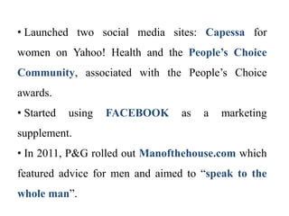 • Launched two social media sites: Capessa for
women on Yahoo! Health and the People’s Choice
Community, associated with the People’s Choice
awards.
• Started using FACEBOOK as a marketing
supplement.
• In 2011, P&G rolled out Manofthehouse.com which
featured advice for men and aimed to “speak to the
whole man”.
 