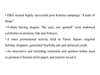• P&G started highly successful post Katrina campaign, “Loads of
Hope”.
• T-shirts having slogans “Be seen, not spotted” were endorsed
celebrities to promote tide and Febreze.
• A mass promotional activity held in Times Square targeted
holiday shoppers, generated YouTube ads and attracted youth.
• An innovative and including restrooms and spotless toilets used
to promote Charmin toilet paper, and tourists loved it.
 
