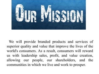 We will provide branded products and services of
superior quality and value that improve the lives of the
world's consumers. As a result, consumers will reward
us with leadership sales, profit, and value creation,
allowing our people, our shareholders, and the
communities in which we live and work to prosper.
 